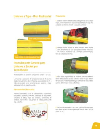 19
Uniones a Tope - Bien Realizadas
TUBO COMPLETO CON UNIÓN ÓPTIMA
TUBO PARTIDO EN DOS CON UNIÓN ÓPTIMA
Realizada entre un accesorio con extremo hembra y un tubo.
Las Tuberías y accesorios de tamaños menores de 2” se unen
rápido manualmente. Al unir Tuberías y accesorios de 3” o
más, es necesario tener herramienta para sostener y hacer
adecuadamente la respectiva unión.
Herramientas Necesarias
Plancha calentadora, caras de calentamiento, suplementos
para tubo y accesorio, anillo frío, calibrador de profundidad,
cortadora de tubos, trapo (no sintético), termómetro de
contacto, cronómetro o reloj, pinzas de extrangulación, cinta
roja, y alcohol.
Procedimiento General para
Uniones a Socket por
Termofusión
Preparación
1. Cortar el extremo del tubo a escuadra y limpiar con un trapo
limpio, puede hacerse con la cortadora de tubo o una segueta,
cuidando de obtener un corte a escuadra y limpio.
2. Realice un bisel al tubo de donde remueva por lo menos
1.5 mm del extremo del tubo (Esto para diámetros mayores a
1 1/4”. Quite la rebaba del tubo y verifique que esté limpio y
libre de sustancias extrañas.
3. Para lograr la profundidad de inserción adecuada del tubo
dentro del accesorio se debe utilizar el anillo frío que debe ir
alineado con el extremo del tubo y el calibrador de profundidad
que nos determina el límite a plastificar.
4. La plancha calentadora y las caras macho y hembra deben
estar libres de toda suciedad y a temperatura de 500ºF ± 10ºF
(260ºC ± 5ºC).
 