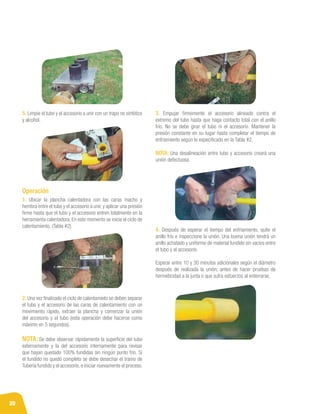 20
5. Limpie el tubo y el accesorio a unir con un trapo no sintético
y alcohol.
1. Ubicar la plancha calentadora con las caras macho y
hembra entre el tubo y el accesorio a unir, y aplicar una presión
firme hasta que el tubo y el accesorio entren totalmente en la
herramienta calentadora. En este momento se inicia el ciclo de
calentamiento. (Tabla #2).
2. Una vez finalizado el ciclo de calentamieto se deben separar
el tubo y el accesorio de las caras de calentamiento con un
movimiento rápido, extraer la plancha y comenzar la unión
del accesorio y el tubo (esta operación debe hacerse como
máximo en 5 segundos).
NOTA: Se debe observar rápidamente la superficie del tubo
externamente y la del accesorio internamente para revisar
que hayan quedado 100% fundidas sin ningún punto frío. Si
el fundido no quedó completo se debe desechar el tramo de
Tubería fundido y el accesorio,e iniciar nuevamente el proceso.
3. Empujar firmemente el accesorio alineado contra el
extremo del tubo hasta que haga contacto total con el anillo
frío. No se debe girar el tubo ni el accesorio. Mantener la
presión constante en su lugar hasta completar el tiempo de
enfriamiento según lo especificado en la Tabla #2.
NOTA: Una desalineación entre tubo y accesorio creará una
unión defectuosa.
Operación
4. Después de esperar el tiempo del enfriamiento, quite el
anillo frío e inspeccione la unión. Una buena unión tendrá un
anillo achatado y uniforme de material fundido sin vacíos entre
el tubo y el accesorio.
Esperar entre 10 y 30 minutos adicionales según el diámetro
después de realizada la unión, antes de hacer pruebas de
hermeticidad a la junta o que sufra esfuerzos al enterrarse.
 