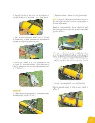 23
2. Raspar la superficie del tubo donde va el accesorio, con un
cuchillo y limpiar con un trapo limpio y seco o con el alcohol.
3. Fijar el accesorio al soporte que posee la máquina y controlar
el correcto ajuste. Accionar la palanca de la herramienta de
aplicación hasta alinear el tubo y el accesorio.
4. Verificar que la medida de las caras de calentamiento sea
la correcta para el tubo y el accesorio, caliente la herramienta
de forma que las superficies tengan una temperatura de 500ºF
± 10ºF (260ºC ± 5ºC).
1. Coloque la plancha calentadora entre el tubo y el accesorio
aplicando presión entre 40 y 60 psi.
3. Transcurrido el tiempo de calentamiento y después de que
se ha formado el reborde de material fundido, levantar la
palanca rápidamente evitando golpear las partes de la Tubería
y accesorio caliente.Verifique rápidamente si están totalmente
fundidas las superficies tanto del accesorio como de laTubería.
4. Cerrar la máquina y aplicar la presión de 40 a 60 psi.
Mantener la presión durante el tiempo de unión indicado en
la Tabla #3.
2. Aplique y mantenga la presión durante el calentamiento.
NOTA: El tiempo de calentamiento comienza después de que
el accesorio y el tubo estén firmemente asentados sobre las
caras de calentamiento.
Durante el calentamiento la plancha calentadora puede
balancearse ligeramente 1 ó 2 grados para verificar el contacto
pleno con la Tubería.
Operación
 