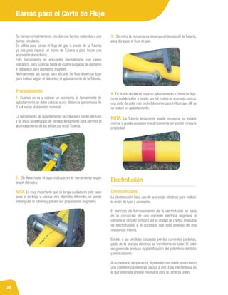 26
Su forma normalmente es circular con bordes redondos o dos
barras circulares.
Se utiliza para cerrar el flujo de gas a través de la Tubería
ya sea para reparar un tramo de Tubería o para hacer una
acometida domiciliaria.
Esta herramienta se encuentra normalmente con cierre
mecánico, para Tuberías hasta de cuatro pulgadas de diámetro
e hidráulico para diámetros mayores.
Normalmente las barras para el corte de flujo tienen un tope
para indicar según el diámetro, el aplastamiento de la Tubería.
1. Cuando se va a colocar un accesorio, la herramienta de
aplastamiento se debe colocar a una distancia aproximada de
3 a 4 veces el diámetro nominal.
La herramienta de aplastamiento se coloca en medio del tubo
y se inicia la operación de cerrado lentamente para permitir el
acomodamiento de los esfuerzos en la Tubería.
Procedimiento
2. Se lleva hasta el tope indicado en la herramienta según
sea el diámetro.
NOTA: Es muy importante que se tenga cuidado en este paso
pues si se llega a colocar otro diámetro diferente, se puede
estrangular la Tubería y perder sus propiedades originales.
3. Se retira la herramienta desenganchándola de la Tubería,
para dar paso al flujo de gas.
4. En el sitio donde se haga un aplastamiento o cierre de flujo,
no se puede volver a repetir, por tal motivo se aconseja colocar
una cinta de color rojo preferiblemente para indicar que allí ya
se realizó un aplastamiento.
NOTA: La Tubería lentamente puede recuperar su estado
normal o puede ayudarse mecánicamente sin perder ninguna
propiedad.
Barras para el Corte de Flujo
La electrofusión hace uso de la energía eléctrica para realizar
la unión de tubo y accesorio.
El principio de funcionamiento de la electrofusión se basa
en la circulación de una corriente eléctrica originada al
cerrarse el circuito formado por la unidad de control (máquina
de electrofusión) y el accesorio que está provisto de una
resistencia interna.
Debido a las pérdidas causadas por las corrientes parásitas,
parte de la energía eléctrica se transforma en calor. El calor
así generado produce la plastificación del polietileno del tubo
y del accesorio.
Al aumentar la temperatura,el polietileno se dilata produciendo
una interferencia entre las piezas a unir. Esta interferencia es
la que origina la presión necesaria para la correcta unión.
Generalidades
Electrofusión
 