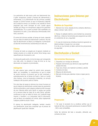 27
El tiempo de fusión es cargado por el operario mediante un
teclado provisto en la unidad de control. Dicho tiempo viene
especificado por el accesorio a unir.
En este punto puede existir un error de carga y por consiguiente
una mala unión, no obstante el rango de error se ve muy
disminuido con respecto a la termofusión.
En este sistema tanto unidad de control como accesorio
deben ser compatibles. La característica es que la unidad
de control reconoce el accesorio que ha sido conectado y
automáticamente lee el tiempo de fusión y tiene en cuenta
otros factores, como la temperatura ambiental y la correcta
instalación del accesorio sobre la Tubería.
Con esta clase de equipo se eliminan los errores humanos ya
que la máquina de electrofusión controla todos los parámetros
de forma automática y ante cualquier problema emite mensajes
de error. Además existe como opción un equipo que guarda
en la memoria todos los datos de la unión (fecha, operador,
condiciones en que se realizó la misma, etc.) pudiendo luego
imprimir o transferir a un computador toda la información,
para así llevar una estadística de control, ubicar rápidamente
cualquier problema actual o futuro.
El sistema de electrofusión inteligente, también muestra
una identificación visual para comprobar que el proceso de
plastificación quedó bien realizado.
Clásica
Inteligente
Instrucciones para Uniones por
Electrofusión
Electrofusión a Socket
Los parámetros de toda buena unión son básicamente tres,
a saber: temperatura, presión y tiempos (de calentamiento y
enfriamiento). En la electrofusión las dos primeras variables
escapan al control humano ya que la temperatura depende
de la unidad de control o su conexión a red, estando la misma
preparada para emitir mensajes de error cuando alguna
variable que influya en la temperatura salga de los parámetro
preestablecidos. Por su parte la presión está supeditada a la
temperatura de unión y a las tolerancias dimensionales entre
tubo y accesorio.
El control de la tercera variable, el tiempo de fusión, depende
con que clase de sistema de electrofusión contemos. Hay dos
tipos de electrofusión, la clásica y la inteligente.A continuación
se describe brevemente las características de cada uno.
1. Dispositivo con mordaza de alineación.
2. Raspador (herramienta que elimina la capa superficial
oxidada del tubo).
3. Trapo seco, limpio y de material no sintético y alcohol.
4. Cortadora de tubos.
5. Máquina de electrofusión.
6. Marcador de tinta para delimitar el área a raspar para la
limpieza.
1. Mantener las manos alejadas de los contactos eléctricos y
colocar siempre “polo a tierra”.
2. Revisar el cableado eléctrico como también las conexiones
eléctricas y todas las herramientas para asegurarse que están
en condiciones de uso y seguridad.
3. En caso de inclemencias climáticas durante la operación se
deberá proteger el equipo (con una carpa).
Si el día es muy húmedo se deben extremar las precauciones
de seguridad.
Medidas de Seguridad
Herramientas Necesarias
Preparación
1. Sin sacar el accesorio de su envoltura verificar que el
material del tubo yielaccesorio pertenezcan al sistema PAVCO
- GAS o sean compatibles.
Cortar los extremos del tubo a escuadra, utilizando una
cortadora de tubos.
 