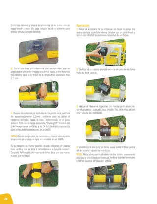 28
Quitar las rebabas y limpiar los extremos de los tubos con un
trapo limpio y seco. (No usar ningún líquido o solvente para
limpiar el tubo excepto alcohol).
3. Raspar los extremos de los tubos extrayendo una película
de aproximadamente 0,2mm., uniforme para no dañar el
contorno del tubo, hasta la ínea determinada en el paso
anterior.Esta operación se denomina “Peeling Off”limpieza del
polietileno exterior oxidado, y es de fundamental importancia
para el resultado satisfactorio de la unión.
NOTA: Donde sea posible, se recomienda rotar el tubo durante
el raspado para asegurar que se complete en un 100%.
Si la rotación no fuese posible, puede utilizarse un espejo
para verificar que en toda la circunferencia se haga el raspado.
Después del raspado, es importante evitar tocar con las manos
el área que se raspó.
2. Trazar una línea circunferencial con un marcador, que no
posea borde punzante en cada uno de los tubos, a una distancia
del extremo igual a la mitad de la longitud del accesorio más
2.5 mm.
Operación
1. Sacar el accesorio de su empaque sin tocar ni apoyar los
dedos sobre la superficie interna. Limpiar con un paño limpio y
seco o con alcohol los extremos raspados de los tubos.
2. Deslizar el accesorio sobre el extremo de uno de los tubos
hasta su tope central.
3. Ubique el tubo en el dispositivo con mordazas de alineación,
con el accesorio colocado hasta el tope. “No force más allá del
tope”. Ajuste las mordazas.
4. Introduzca el otro tubo en forma suave hasta el tope central
del accesorio y ajuste las mordazas.
NOTA: Rotar el accesorio alrededor de los tubos suavemente
para lograr una alineación correcta.Verificar que las terminales
o bornes queden en posición vertical.
 