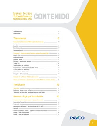 Tubosistemas
Termofusión
Uniones a Tope por Termofusión
6
16
15
CONTENIDO
Aspectos Básicos .................................................................................................................. 5
Generalidades ......................................................................................................................... 5
Termofusión .......................................................................................................................... 15
Condiciones Básicas a Tener en Cuenta ............................................................................. 15
Termofusión en Condiciones Ambientales Adversas Abajo de 8ºC ....................................... 15
Procedimiento General para Uniones a Tope por Termofusión ............................................ 16
Herramientas Necesarias....................................................................................................... 16
Preparación .......................................................................................................................... 16
Ciclo Genérico de Uniones a Tope con Tuberías PAVCO - GAS ............................................. 17
Operación ............................................................................................................................... 17
Ensayos en Obra para Uniones a Tope por Termofusión (Calificación) ................................ 17
Uniones a Tope, Errores Usuales .......................................................................................... 18
Uniones a Tope, Bien Realizadas .......................................................................................... 19
Ventajas de los Tubosistemas PAVCO para Conducción de Gas ........................................... 6
Ventajas .................................................................................................................................. 6
Beneficios .............................................................................................................................. 6
Especificaciones .................................................................................................................... 7
Resistencia Química ............................................................................................................... 8
Propiedades y Características del Polietileno de Media Densidad (PEMD) ......................... 8
Materia Prima ........................................................................................................................ 8
Producto Terminado ............................................................................................................... 9
Control de Calidad ................................................................................................................. 9
Marcación e Identificación de Tubos ...................................................................................... 9
¿Qué es RDE? ....................................................................................................................... 10
Tuberías PAVCO Gas - Pulgadas ............................................................................................ 10
Accesorios para Termofusión Tipo (Socket - Tope) .............................................................. 11
Tuberías PAVCO Gas - Milímetros ......................................................................................... 12
Accesorios para Electrofusión .............................................................................................. 12
Transporte y Almacenamiento .............................................................................................. 13
Instalación de las Tuberías PAVCO Gas (Excavación) ........................................................... 14
Uniones por Termofusión y Electrofusión 
para Tuberías PAVCO Gas de Media Densidad .... 15
3
 
