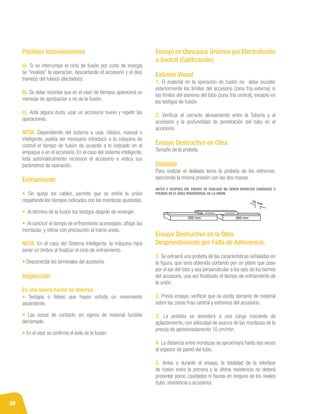 30
Posibles Inconvenientes
a). Si se interrumpe el ciclo de fusión por corte de energía
se “invalida” la operación, descartando el accesorio y el (los)
tramo(s) del tubo(s) afectado(s).
b). Se debe recordar que en el visor de tiempos aparecerá un
mensaje de aprobación o no de la fusión.
c). Ante alguna duda, usar un accesorio nuevo y repetir las
operaciones.
NOTA: Dependiendo del sistema a usar, clásico, manual o
inteligente, podría ser necesario introducir a la máquina de
control el tiempo de fusión de acuerdo a lo indicado en el
empaque o en el accesorio. En el caso del sistema inteligente,
ésta automáticamente reconoce el accesorio e indica sus
parámetros de operación.
Enfriamiento
• Sin quitar los cables, permitir que se enfríe la unión
respetando los tiempos indicados con las mordazas ajustadas.
• Al término de la fusión los testigos dejarán de emerger.
• Al concluir el tiempo de enfriamiento aconsejado, aflojar las
mordazas, y retirar con precaución el tramo unido.
NOTA: En el caso del Sistema Inteligente, la máquina hará
sonar un timbre al finalizar el ciclo de enfriamiento.
• Desconectar los terminales del accesorio.
Inspección
En una buena fusión se observa:
• Testigos o fideos que hayan sufrido un movimiento
ascendente.
• Las zonas de contacto sin signos de material fundido
derramado.
• En el visor se confirma el éxito de la fusión.
Ensayo en Obra para Uniones por Electrofusión
a Socket (Calificación).
Exámen Visual
1. El material en la operación de fusión no debe exceder
exteriormente los límites del accesorio (zona fría externa) ni
los límites del extremo del tubo (zona fría central), excepto en
los testigos de fusión.
2. Verificar el correcto alineamiento entre la Tubería y el
accesorio y la profundidad de penetración del tubo en el
accesorio.
Ensayo Destructivo en Obra
Tamaño de la probeta.
Doblado	
Para realizar el doblado tome la probeta de los extremos,
ejerciendo la misma presión con las dos manos.
ANTES O DESPUÉS DEL ENSAYO DE DOBLADO NO DEBEN APARECER CAVIDADES O
FISURAS EN EL ÁREA TRANSVERSAL DE LA UNIÓN.
Ensayo Destructivo en la Obra.
Desprendimiento por Falta de Adherencia.
1. Se extraerá una probeta de las características señaladas en
la figura, que será obtenida cortando por un plano que pase
por el eje del tubo y sea perpendicular a los ejes de los bornes
del accesorio, una vez finalizado el tiempo de enfriamiento de
la unión.
2. Previo ensayo, verificar que no exista derrame de material
sobre las zonas frías central y extremos del accesorio.
3. La probeta se someterá a una carga creciente de
aplastamiento, con velocidad de avance de las mordazas de la
prensa de aproximadamente 10 cm/min.
4. La distancia entre mordazas se aproximará hasta dos veces
el espesor de pared del tubo.
5. Antes o durante el ensayo, la totalidad de la interfase
de fusión entre la primera y la última resistencia no deberá
presentar poros, cavidades ni fisuras en ninguno de los niveles
(tubo, resistencia o accesorio).
 