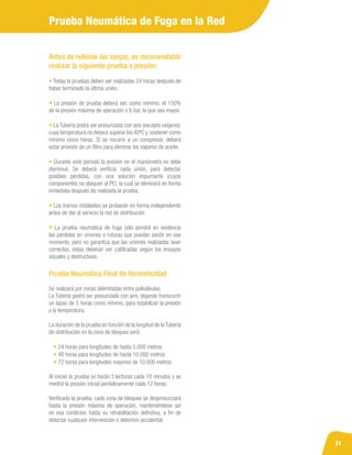 31
Antes de rellenar las zanjas, es recomendable
realizar la siguiente prueba a presión:
• Todas la pruebas deben ser realizadas 24 horas después de
haber terminado la última unión.
• La presión de prueba deberá ser, como mínimo, el 150%
de la presión máxima de operación o 6 bar, la que sea mayor.
• La Tubería podrá ser presurizada con aire (excepto oxígeno),
cuya temperatura no deberá superar los 40ºC y sostener como
mínimo cinco horas. Si se recurre a un compresor, deberá
estar provisto de un filtro para eliminar los vapores de aceite.
• Durante este período la presión en el manómetro no debe
disminuir. Se deberá verificar cada unión, para detectar
posibles pérdidas, con una solución espumante (cuyos
componentes no ataquen al PE), la cual se eliminará en forma
inmediata después de realizada la prueba.
• Los tramos instalados se probarán en forma independiente
antes de dar al servicio la red de distribución.
• La prueba neumática de fuga sólo pondrá en evidencia
las pérdidas en uniones o roturas que puedan existir en ese
momento, pero no garantiza que las uniones realizadas sean
correctas, éstas deberán ser calificadas según los ensayos
visuales y destructivos.
Prueba Neumática Final de Hermeticidad
Se realizará por zonas delimitadas entre poliválvulas.
La Tubería podrá ser presurizada con aire, dejando transcurrir
un lapso de 5 horas como mínimo, para estabilizar la presión
y la temperatura.
La duración de la prueba en función de la longitud de laTubería
de distribución en la zona de bloqueo será:
• 24 horas para longitudes de hasta 5.000 metros
• 48 horas para longitudes de hasta 10.000 metros
• 72 horas para longitudes mayores de 10.000 metros
Al iniciar la prueba se harán 3 lecturas cada 10 minutos y se
medirá la presión inicial periódicamente cada 12 horas.
Verificada la prueba, cada zona de bloqueo se despresurizará
hasta la presión máxima de operación, manteniéndose así
en esa condición hasta su rehabilitación definitiva, a fin de
detectar cualquier intervención o deterioro accidental.
Prueba Neumática de Fuga en la Red
 