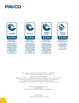 34
ESTE MANUAL TÉCNICO HA SIDO REVISADO Y APROBADO
POR LA GERENCIA DE PRODUCTO DE PAVCO.
LABORATORIO HOMOLOGADO
Mediante resolución Nº 984 del 12 de Mayo de 1998 y las que la complementan,
La Superintendencia de Industria y Comercio acreditó los laboratorios
de la División de Tubosistemas de PAVCO S.A. como
LABORATORIOS DE ENSAYOS EN TUBERÍAS Y ACCESORIOS DE PVC.
PRODUCTO NO BIODEGRADABLE.
NO INCINERE.
HAGA DISPOSICIÓN ADECUADA DE DESPERDICIOS.
Edición
Abril de 2014
reemplaza a la de Agosto de 2012
14001 18001
Certificado OS 033-1
MEXICHEM COLOMBIA S.A.S.
NTC OHSAS 18001 : 2007
Certificado SA 057 - 1
MEXICHEM COLOMBIA S.A.S.
NTC - ISO 14001 : 2004
Producción y venta de
tuberías y accesorios de
PVC, CPVC y polietileno, de
accesorios de PVC, CPVC y
polipropileno, de cementos
solventes de PVC y CPVC,
Cámaras y cajas de
inspección de polietileno y
Rehabilitación de tuberías
existentes.
Certificado SC 036 - 1
MEXICHEM COLOMBIA S.A.S.
NTC - ISO 9001 : 2008
Producción y venta de
tuberías y accesorios de
PVC, CPVC y polietileno, de
accesorios de PVC, CPVC y
polipropileno, de cementos
solventes de PVC y CPVC,
Cámaras y cajas de
inspección de Polietileno y
Rehabilitación de tuberías
existentes.
Sello de
Calidad
Certificado CSC - 0001 - 9
MEXICHEM COLOMBIA S.A.S.
NTC 1746 (2008)
Plásticos. Tubos y
accesorios termoplásticos
para conducción de
gases a presión marca
PAVCO PE - GAS
Producción y venta de
tuberías y accesorios de
PVC, CPVC y polietileno, de
accesorios de PVC, CPVC y
polipropileno, de cementos
solventes de PVC y CPVC,
Cámaras y cajas de
inspección de polietileno y
Rehabilitación de tuberías
existentes.
 