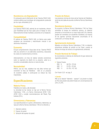 7
Materia Prima:
Polietileno de media y alta densidad.
La densidad de las resinas se rige por la Norma Técnica
Colombiana 1746 y la Norma Internacional ASTM 1248,
ASTM 3350 y cumple recomendaciones del Plastic Pipe
Institute (P.P.I.).
Dimensiones y Tolerancias:
Las especificaciones en cuanto a dimensiones y tolerancias, se
rige por la Norma Técnica Colombiana 1746 en lo referente a:
1. Diámetro exterior.
2. Espesor de pared.
3. Variación del espesor de pared.
Especificaciones
Resistencia a la Degradación:
El compuesto para la fabricación de las Tuberías PAVCO GAS,
contiene aditivos que le protegen de la degradación producida
por los rayos ultravioleta (U-V).
Flexibilidad:
Las Tuberías PAVCO GAS, además de ser resistentes, ofrecen
gran flexibilidad que las hace aptas para el trabajo en obra.
Adicionalmente brindan facilidad y economía en la instalación.
Compatibilidad:
El sistema de Tuberías PAVCO GAS, se fabrica para poder
acoplarse por termofusión y electrofusión manual o con
elementos mecánicos.
Economía:
El buen comportamiento a largo plazo de las Tuberías PAVCO
GAS, las convierte en una alternativa económica, reduciendo
los costos de mantenimiento al mínimo.
Adicionalmente a la hora de realizar estudios económicos
sobre la ingeniería de diseño de su proyecto, usted va a
encontrar considerables ahorros en mano de obra.
Normatividad:
PAVCO, una vez más, establece las más altas normas que
convierten la línea de Polietileno - GAS en un producto
de excelente calidad. A continuación se indican las más
importantes.
Presión de Rotura:
Las presiones mínimas de rotura de las Tuberías de Polietileno,
serán las de la tabla de acuerdo a la NormaTécnica Colombiana
1746.
Resistencia Química:
De acuerdo a la Norma Técnica Colombiana 1746, los Tubos
sometidos al ensayo de resistencia química, no deberán
presentar un incremento en su masa mayor del 0.5%.Además
pueden ser sometidos con excelentes resultados a la mayoría
de los agentes químicos típicamente encontrados en la
conducción y el manejo del gas.
Agrietamiento Ambiental:
Basados en la Norma Técnica Colombiana 1746, no deberán
presentarse pérdidas de presión en los Tubos, cuando se
efectúe el ensayo de esfuerzo de agrietamiento ambiental.
Presión Nominal de Trabajo:
Se recomienda en sistemas de distribución de gas natural, las
siguientes presiones:
• Tubería Presión
RDE	 9	 90 PSI / PE 80
RDE 11 70 PSI / PE 80
RDE 11	 91 PSI / PE 100
Con Factor 0.32- ver pag. 9
• Donde:
RDE es la relación “diámetro - espesor” y la presión es dada
en PSI. Esta presión esta determinada con una temperatura de
23ºC (73.4ºF).
 