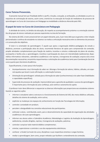 2
GuiadadisciplinaFAEL
Caros Tutores Presenciais,
O presente manual tem por finalidade definir o perfil, a função, a atuação, as atribuições, as atividades os pré e os
requisitos de contratação de tutores, assim como, orientá-los na execução da função de mediadores do processo de
aprendizagem no Curso de Licenciatura em Pedagogia na modalidade a distância oferecido pela FAEL.
O papel do tutor no Curso de Licenciatura em Pedagogia
A atividade de tutoria, no âmbito da educação, diz respeito ao acompanhamento próximo e a orientação sistemá-
tica de grupos de alunos realizada por pessoas experientes na área de formação.
No sistema de EAD, o tutor presencial tem um papel relevante, pois, é por meio dele que se garante a inter-relação
personalizada e contínua do estudante no sistema e se realiza a articulação necessária entre os elementos do processo
e à consecução dos objetivos.
O tutor é o orientador da aprendizagem. É aquele que apoia a organização didático-pedagógica do estudo a
distância, promove a participação ativa do aluno, recomenda literatura de apoio para compreensão do conteúdo,
propõe atividades complementares para fixação da matéria, incentiva e orienta a elaboração do plano de estudos,
acompanha e facilita e/ou a aprendizagem; incentiva à participação do aluno em interatividade (webtutoria); dispo-
nibiliza informativos relevantes, calendários acadêmicos e de reprises, cronogramas de avaliação; arquiva e/ou envia
documentações necessárias; encaminha requerimentos e solicitações de acadêmicos tanto para Coordenação Geral de
curso quanto para Secretaria Acadêmica.
Especificamente, o tutor possui três funções:
•	 Acompanhamento: visa à formação do saber-ser. Abrange a formação de valores, hábitos, atitudes, em espe-
cial aquelas que levam à auto-afirmação e a valorização humana;
•	 Orientação da aprendizagem: voltada para a formação do saber (conhecimentos) e do saber-fazer (habilidades
e capacidades específicas);
•	 Supervisão do processo de avaliação: imprescindível para a garantia da qualidade e sucesso da aprendizagem.
É importante para a formação da auto-confiança, auto-estima e autonomia do sujeito.
O professor tutor deve diferenciar e sequenciar as diversas informações que proporciona aos estudantes sistema-
tizando as seguintes ações:
•	 informar o estudante sobre a estrutura e o funcionamento do Sistema de EAD, dos meios didáticos utilizados,
detalhes do sistema de avaliação, entre outros;
•	 explicitar as mudanças nos espaços de conhecimento em função das Tecnologias de Informação;
•	 controlar a ansiedade em produzir;
•	 perceber a desigualdade nos conceitos educacionais dos participantes;
•	 estimular o aluno, contribuindo, assim, para o desenvolvimento da capacidade de organização das atividades
acadêmicas e de auto-aprendizagem;
•	 informar aos alunos sobre o Calendário Acadêmico; Metodologia e Logística da Avaliação da Aprendizagem,
webtutorias, estudos dirigidos, reprises, Cronograma de avaliações, palestras;
•	 controlar e arquivar todo material didático complementar;
•	 orientar, supervisionar e controlar o uso dos equipamentos eletrônicos;
•	 conhecer a Grade Curricular do curso, disciplinas e suas respectivas ementas e cargas horárias;
•	 mediar a aprendizagem, bem como, propor métodos que facilitem o entendimento do conteúdo;
 
