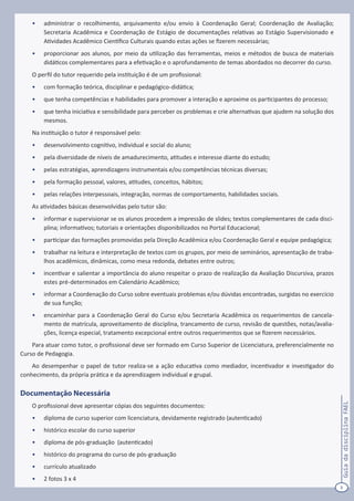 3
GuiadadisciplinaFAEL
•	 administrar o recolhimento, arquivamento e/ou envio à Coordenação Geral; Coordenação de Avaliação;
Secretaria Acadêmica e Coordenação de Estágio de documentações relativas ao Estágio Supervisionado e
Atividades Acadêmico Científico Culturais quando estas ações se fizerem necessárias;
•	 proporcionar aos alunos, por meio da utilização das ferramentas, meios e métodos de busca de materiais
didáticos complementares para a efetivação e o aprofundamento de temas abordados no decorrer do curso.
O perfil do tutor requerido pela instituição é de um profissional:
•	 com formação teórica, disciplinar e pedagógico-didática;
•	 que tenha competências e habilidades para promover a interação e aproxime os participantes do processo;
•	 que tenha iniciativa e sensibilidade para perceber os problemas e crie alternativas que ajudem na solução dos
mesmos.
Na instituição o tutor é responsável pelo:
•	 desenvolvimento cognitivo, individual e social do aluno;
•	 pela diversidade de níveis de amadurecimento, atitudes e interesse diante do estudo;
•	 pelas estratégias, aprendizagens instrumentais e/ou competências técnicas diversas;
•	 pela formação pessoal, valores, atitudes, conceitos, hábitos;
•	 pelas relações interpessoais, integração, normas de comportamento, habilidades sociais.
As atividades básicas desenvolvidas pelo tutor são:
•	 informar e supervisionar se os alunos procedem a impressão de slides; textos complementares de cada disci-
plina; informativos; tutoriais e orientações disponibilizados no Portal Educacional;
•	 participar das formações promovidas pela Direção Acadêmica e/ou Coordenação Geral e equipe pedagógica;
•	 trabalhar na leitura e interpretação de textos com os grupos, por meio de seminários, apresentação de traba-
lhos acadêmicos, dinâmicas, como mesa redonda, debates entre outros;
•	 incentivar e salientar a importância do aluno respeitar o prazo de realização da Avaliação Discursiva, prazos
estes pré-determinados em Calendário Acadêmico;
•	 informar a Coordenação do Curso sobre eventuais problemas e/ou dúvidas encontradas, surgidas no exercício
de sua função;
•	 encaminhar para a Coordenação Geral do Curso e/ou Secretaria Acadêmica os requerimentos de cancela-
mento de matrícula, aproveitamento de disciplina, trancamento de curso, revisão de questões, notas/avalia-
ções, licença especial, tratamento excepcional entre outros requerimentos que se fizerem necessários.
Para atuar como tutor, o profissional deve ser formado em Curso Superior de Licenciatura, preferencialmente no
Curso de Pedagogia.
Ao desempenhar o papel de tutor realiza-se a ação educativa como mediador, incentivador e investigador do
conhecimento, da própria prática e da aprendizagem individual e grupal.
Documentação Necessária
O profissional deve apresentar cópias dos seguintes documentos:
•	 diploma de curso superior com licenciatura, devidamente registrado (autenticado)
•	 histórico escolar do curso superior
•	 diploma de pós-graduação (autenticado)
•	 histórico do programa do curso de pós-graduação
•	 currículo atualizado
•	 2 fotos 3 x 4
 