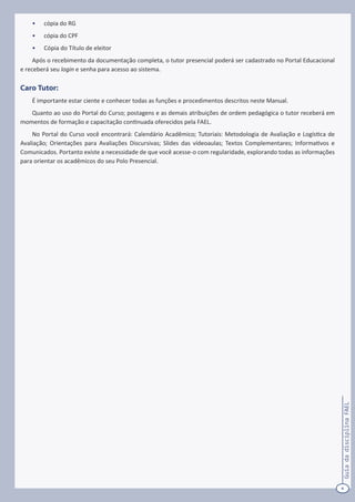 4
GuiadadisciplinaFAEL
•	 cópia do RG
•	 cópia do CPF
•	 Cópia do Título de eleitor
Após o recebimento da documentação completa, o tutor presencial poderá ser cadastrado no Portal Educacional
e receberá seu login e senha para acesso ao sistema.
Caro Tutor:
É importante estar ciente e conhecer todas as funções e procedimentos descritos neste Manual.
Quanto ao uso do Portal do Curso; postagens e as demais atribuições de ordem pedagógica o tutor receberá em
momentos de formação e capacitação continuada oferecidos pela FAEL.
No Portal do Curso você encontrará: Calendário Acadêmico; Tutoriais: Metodologia de Avaliação e Logística de
Avaliação; Orientações para Avaliações Discursivas; Slides das vídeoaulas; Textos Complementares; Informativos e
Comunicados. Portanto existe a necessidade de que você acesse-o com regularidade, explorando todas as informações
para orientar os acadêmicos do seu Polo Presencial.
 