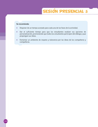 Se recomienda:
•• Disponer de un tiempo acotado para cada una de las fases de la actividad.
•• Dar el suficiente tiempo para que los estudiantes evalúen sus opciones de
personalización, promoviendo que todos los estudiantes participen del diálogo y que
propongan sus ideas.
•• Fomentar un ambiente de respeto y tolerancia por las ideas de los compañeros y
compañeras.
Sesion PRESENCIAL 5
100
 