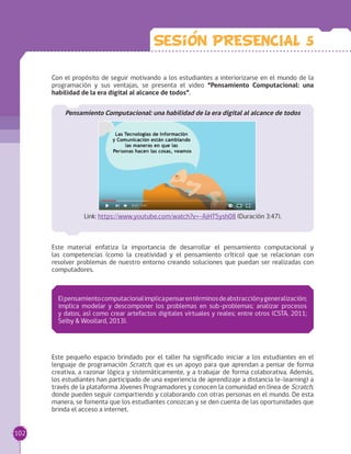 Con el propósito de seguir motivando a los estudiantes a interiorizarse en el mundo de la
programación y sus ventajas, se presenta el video “Pensamiento Computacional: una
habilidad de la era digital al alcance de todos”.
Pensamiento Computacional: una habilidad de la era digital al alcance de todos
Link: https://www.youtube.com/watch?v=-AjHT5ysh08 (Duración 3:47).
Este material enfatiza la importancia de desarrollar el pensamiento computacional y
las competencias (como la creatividad y el pensamiento crítico) que se relacionan con
resolver problemas de nuestro entorno creando soluciones que puedan ser realizadas con
computadores.
Este pequeño espacio brindado por el taller ha significado iniciar a los estudiantes en el
lenguaje de programación Scratch, que es un apoyo para que aprendan a pensar de forma
creativa, a razonar lógica y sistemáticamente, y a trabajar de forma colaborativa. Además,
los estudiantes han participado de una experiencia de aprendizaje a distancia (e-learning) a
través de la plataforma Jóvenes Programadores y conocen la comunidad en línea de Scratch,
donde pueden seguir compartiendo y colaborando con otras personas en el mundo. De esta
manera, se fomenta que los estudiantes conozcan y se den cuenta de las oportunidades que
brinda el acceso a internet.
Elpensamientocomputacionalimplicapensarentérminosdeabstracciónygeneralización;
implica modelar y descomponer los problemas en sub-problemas; analizar procesos
y datos, así como crear artefactos digitales virtuales y reales; entre otros (CSTA, 2011;
Selby & Woollard, 2013).
Sesion PRESENCIAL 5
102
 