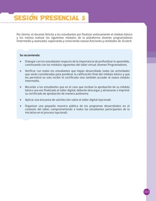 103
Por último, el docente felicita a los estudiantes por finalizar exitosamente el módulo básico
y los motiva realizar los siguientes módulos de la plataforma Jóvenes programadores
(intermedio y avanzado), explorando y conociendo nuevas funciones y utilidades de Scratch.
Se recomienda:
•• Dialogar con los estudiantes respecto de la importancia de profundizar lo aprendido,
continuando con los módulos siguientes del taller virtual Jóvenes Programadores.
•• Verificar con todos los estudiantes que hayan desarrollado todas las actividades
que serán consideradas para ponderar la calificación final del módulo básico y que
les permitirá no solo recibir el certificado sino también acceder al nuevo módulo
intermedio.
•• Recordar a los estudiantes que en el caso que reciban la aprobación de su módulo
básico una vez finalizado el taller digital, deberán descargar y almacenar o imprimir
su certificado de aprobación de manera autónoma.
•• Aplicar una encuesta de satisfacción sobre el taller digital (opcional).
•• Organizar una pequeña muestra pública de los programas desarrollados en el
contexto del taller, comprometiendo a todos los estudiantes participantes de la
iniciativa en el proceso (opcional).
Sesion PRESENCIAL 5
 