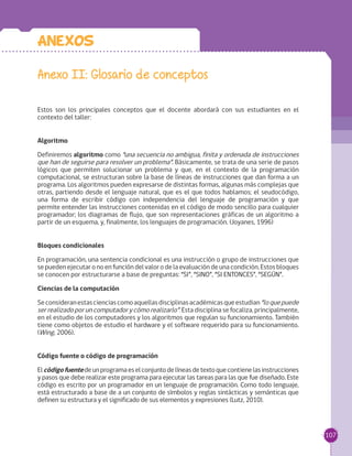 107
Anexos
Anexo II: Glosario de conceptos
Estos son los principales conceptos que el docente abordará con sus estudiantes en el
contexto del taller:
Algoritmo
Definiremos algoritmo como “una secuencia no ambigua, finita y ordenada de instrucciones
que han de seguirse para resolver un problema”. Básicamente, se trata de una serie de pasos
lógicos que permiten solucionar un problema y que, en el contexto de la programación
computacional, se estructuran sobre la base de líneas de instrucciones que dan forma a un
programa. Los algoritmos pueden expresarse de distintas formas, algunas más complejas que
otras, partiendo desde el lenguaje natural, que es el que todos hablamos; el seudocódigo,
una forma de escribir código con independencia del lenguaje de programación y que
permite entender las instrucciones contenidas en el código de modo sencillo para cualquier
programador; los diagramas de flujo, que son representaciones gráficas de un algoritmo a
partir de un esquema, y, finalmente, los lenguajes de programación. (Joyanes, 1996)
Bloques condicionales
En programación, una sentencia condicional es una instrucción o grupo de instrucciones que
se pueden ejecutar o no en función del valor o de la evaluación de una condición. Estos bloques
se conocen por estructurarse a base de preguntas: “SI”, “SINO”, “SI ENTONCES”, “SEGÚN”.
Ciencias de la computación
Seconsideranestascienciascomoaquellasdisciplinasacadémicasqueestudian“loquepuede
ser realizado por un computador y cómo realizarlo”. Esta disciplina se focaliza, principalmente,
en el estudio de los computadores y los algoritmos que regulan su funcionamiento. También
tiene como objetos de estudio el hardware y el software requerido para su funcionamiento.
(Wing, 2006).
Código fuente o código de programación
Elcódigofuentedeunprogramaeselconjuntodelíneasdetextoquecontienelasinstrucciones
y pasos que debe realizar este programa para ejecutar las tareas para las que fue diseñado. Este
código es escrito por un programador en un lenguaje de programación. Como todo lenguaje,
está estructurado a base de a un conjunto de símbolos y reglas sintácticas y semánticas que
definen su estructura y el significado de sus elementos y expresiones (Lutz, 2010).
 