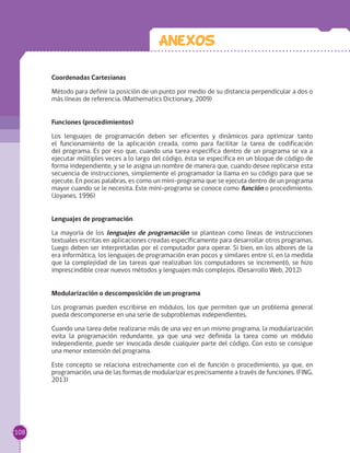 Coordenadas Cartesianas
Método para definir la posición de un punto por medio de su distancia perpendicular a dos o
más líneas de referencia. (Mathematics Dictionary, 2009)
Funciones (procedimientos)
Los lenguajes de programación deben ser eficientes y dinámicos para optimizar tanto
el funcionamiento de la aplicación creada, como para facilitar la tarea de codificación
del programa. Es por eso que, cuando una tarea específica dentro de un programa se va a
ejecutar múltiples veces a lo largo del código, ésta se especifica en un bloque de código de
forma independiente, y se le asigna un nombre de manera que, cuando desee replicarse esta
secuencia de instrucciones, simplemente el programador la llama en su código para que se
ejecute. En pocas palabras, es como un mini-programa que se ejecuta dentro de un programa
mayor cuando se le necesita. Este mini-programa se conoce como función o procedimiento.
(Joyanes, 1996)
Lenguajes de programación
La mayoría de los lenguajes de programación se plantean como líneas de instrucciones
textuales escritas en aplicaciones creadas específicamente para desarrollar otros programas.
Luego deben ser interpretadas por el computador para operar. Si bien, en los albores de la
era informática, los lenguajes de programación eran pocos y similares entre sí, en la medida
que la complejidad de las tareas que realizaban los computadores se incrementó, se hizo
imprescindible crear nuevos métodos y lenguajes más complejos. (Desarrollo Web, 2012)
Modularización o descomposición de un programa
Los programas pueden escribirse en módulos, los que permiten que un problema general
pueda descomponerse en una serie de subproblemas independientes.
Cuando una tarea debe realizarse más de una vez en un mismo programa, la modularización
evita la programación redundante, ya que una vez definida la tarea como un módulo
independiente, puede ser invocada desde cualquier parte del código. Con esto se consigue
una menor extensión del programa.
Este concepto se relaciona estrechamente con el de función o procedimiento, ya que, en
programación, una de las formas de modularizar es precisamente a través de funciones. (FING,
2013)
Anexos
108
 