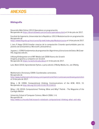 111
Bibliografía
Desarrollo Web Online (2012) Operadores en programación. 	
Recuperado de https://desarrolloweb.com/articulos/operadores.html el 14 de julio de 2017.
Facultad de Ingeniería, Universidad de la República. (2013) Modularización en programación.
Recuperado de 	
https://www.fing.edu.uy/inco/cursos/fpr/wiki/index.php/Modularizacion el 14 de julio de 2017.
I. Jara, P. Hepp (2016) Enseñar ciencias de la computación: Creando oportunidades para los
jóvenes de latinoamérica. Microsoft Latinoamérica.
Joyanes,L.(1996)Fundamentosdeprogramación,AlgoritmosyEstructurasdeDatos,McGraw-
Hill, Segunda edición.
Lifelong Kindergarten en el MIT Media Lab (2008) Acerca de Scratch. 	
Imagina, programa y comparte con Scratch. 	
Recuperado de https://scratch.mit.edu/about el 14 de julio de 2017.
Lutz, Mark (2010). Aprendiendo Python, cuarta edición. O'Reilly Media, Inc., ed. O'Reilly.
Mathematics Dictionary (2009). Coordenadas cartesianas. 	
Recuperado de	
http://www.mathematicsdictionary.com/spanish/vmd/full/c/cartesiancoordinatesystem.htm
el 14 de julio de 2017.
Wing, J. M. (2006). Computational thinking. Communications of the ACM, 49(3), 33.
Recuperado de http://doi.org/10.1145/1118178.1118215
Wing, J. M. (2010). Computational Thinking: What and Why? Thelink - The Magazine of the
Carnegie Mellon
University School of Computer Science, (March 2006), 1–6. 	
Recuperado de 	
http://www.cs.cmu.edu/link/research-notebook-computational-thinking-what-and-why
Anexos
 
