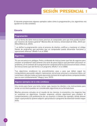 Glosario
Programación:
“...es la forma de darle instrucciones precisas al computador para que éste pueda resolver
por nosotros de manera general” (Revista Bits de Ciencia, Universidad de Chile, 2015) por
(Hitschfeld et.al, 2015).
“...se define la programación como el proceso de diseñar, codificar, y mantener el código
fuente de programas que permiten que un computador pueda desarrollar funciones y
operaciones diversas” (Xhafa. F. et al 2006)
Algoritmo:
“Es una secuencia no ambigua, finita y ordenada de instrucciones que han de seguirse para
resolver un problema” básicamente una serie de pasos lógicos que permiten solucionar un
problema...en el contexto de la programación computacional se estructuran en base a líneas
de instrucciones que dan forma a un programa. (Xhafa. F. et al 2006).
“Los algoritmos establecen los procedimientos paso a paso que deben seguir los
computadores para poder adquirir, representar, estructurar, procesar y comunicar datos, así
comohacercálculos;todasaccionesqueestánalabasedelasaplicacionescomputacionales
que se usan cotidianamente”. (Hepp y Jara, 2015).
Algunos ejemplos de la vida cotidiana:
Una receta para hacer una torta, tomar sopa, lavarse los dientes o las instrucciones para
armar un escritorio pueden ser consideradas algoritmos en su formato base.
Muchos procesos actuales en el mundo de las ciencias, la economía y los negocios hoy
se sustentan en algoritmos. Grandes empresas utilizan algoritmos para predecir el
comportamiento y las preferencias de sus usuarios o clientes por ejemplo, donde desean
viajar o qué producto quieren adquirir, qué producto o programa de televisión tendrá mayor
éxito.
El docente proporciona algunos ejemplos sobre cómo la programación y los algoritmos nos
ayudan en la vida cotidiana.
Sesion PRESENCIAL 1
18
 