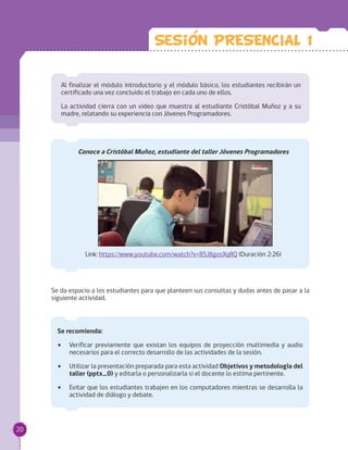 Al finalizar el módulo introductorio y el módulo básico, los estudiantes recibirán un
certificado una vez concluido el trabajo en cada uno de ellos.
La actividad cierra con un video que muestra al estudiante Cristóbal Muñoz y a su
madre, relatando su experiencia con Jóvenes Programadores.
Conoce a Cristóbal Muñoz, estudiante del taller Jóvenes Programadores
Link: https://www.youtube.com/watch?v=85J8gosXqRQ (Duración 2:26)
Se da espacio a los estudiantes para que planteen sus consultas y dudas antes de pasar a la
siguiente actividad.
Se recomienda:
•• Verificar previamente que existan los equipos de proyección multimedia y audio
necesarios para el correcto desarrollo de las actividades de la sesión.
•• Utilizar la presentación preparada para esta actividad Objetivos y metodología del
taller (pptx_0) y editarla o personalizarla si el docente lo estima pertinente.
•• Evitar que los estudiantes trabajen en los computadores mientras se desarrolla la
actividad de diálogo y debate.
Sesion PRESENCIAL 1
20
 