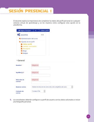 23
El docente explica la importancia de completar los datos del perfil personal en cualquier
entorno virtual de aprendizaje y se les muestra cómo configurar esta opción en la
plataforma.
		
		
5.	 Los estudiantes deberán configurar su perfil de usuario con los datos solicitados e incluir
una fotografía personal.
Sesion PRESENCIAL 1
 