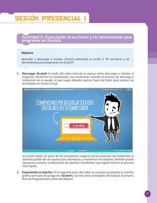 27
1.	 Descargar Scratch: A través del video tutorial se explica cómo descargar e instalar el
programa Scratch en el computador. Los estudiantes realizan el proceso de descarga e
instalación en el equipo, el que luego deberán replicar fuera del taller para realizar las
actividades en forma virtual.
Si existen dudas de parte de los estudiantes respecto de los procesos de instalación, el
docente puede dar un espacio para abordarlas y resolverlas en conjunto. También puede
apoyarse y solicitar colaboración de aquellos estudiantes que logren realizar el proceso
más rápido.
2.	 Conociendo la interfaz: En la segunda parte del video se visualiza y presenta la interfaz
gráfica principal del programa Scratch y las tres áreas principales de trabajo: Escenario,
Área de Programación y Área de Objetos.
Actividad 5: Conociendo el escritorio y las herramientas para
programar en Scratch.
Objetivo
Aprender a descargar e instalar Scratch realizando la sesión 2 “El escritorio y las
herramientas para programar en Scratch”.
Sesion PRESENCIAL 1
 