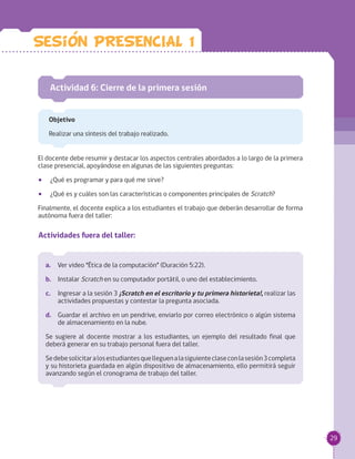 29
El docente debe resumir y destacar los aspectos centrales abordados a lo largo de la primera
clase presencial, apoyándose en algunas de las siguientes preguntas:
•• ¿Qué es programar y para qué me sirve?
•• ¿Qué es y cuáles son las características o componentes principales de Scratch?
Finalmente, el docente explica a los estudiantes el trabajo que deberán desarrollar de forma
autónoma fuera del taller:
Actividad 6: Cierre de la primera sesión
Objetivo
Realizar una síntesis del trabajo realizado.
a.		 Ver video “Ética de la computación” (Duración 5:22).
b.	 Instalar Scratch en su computador portátil, o uno del establecimiento.
c.		 Ingresar a la sesión 3 ¡Scratch en el escritorio y tu primera historieta!, realizar las
actividades propuestas y contestar la pregunta asociada.
d.	 Guardar el archivo en un pendrive, enviarlo por correo electrónico o algún sistema
de almacenamiento en la nube.
Se sugiere al docente mostrar a los estudiantes, un ejemplo del resultado final que
deberá generar en su trabajo personal fuera del taller.
Sedebesolicitaralosestudiantesquelleguenalasiguienteclaseconlasesión3completa
y su historieta guardada en algún dispositivo de almacenamiento, ello permitirá seguir
avanzando según el cronograma de trabajo del taller.
Actividades fuera del taller:
Sesion PRESENCIAL 1
 