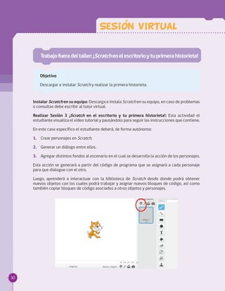 Trabajofueradeltaller:¡Scratchenelescritorioytuprimerahistorieta!
Objetivo
Descargar e instalar Scratch y realizar la primera historieta.
Sesion VIRTUAL
Instalar Scratch en su equipo: Descarga e instala Scratch en su equipo, en caso de problemas
o consultas debe escribir al tutor virtual.
Realizar Sesión 3 ¡Scratch en el escritorio y tu primera historieta!: Esta actividad el
estudiante visualiza el video tutorial y pausándolo para seguir las instrucciones que contiene.
En este caso específico el estudiante deberá, de forma autónoma:
1.	 Crear personajes en Scratch.
2.	 Generar un diálogo entre ellos.
3.	 Agregar distintos fondos al escenario en el cual se desarrolla la acción de los personajes.
Esta acción se generará a partir del código de programa que se asignará a cada personaje
para que dialogue con el otro.
Luego, aprenderá a interactuar con la biblioteca de Scratch desde donde podrá obtener
nuevos objetos con los cuales podrá trabajar y asignar nuevos bloques de código, así como
también copiar bloques de código asociados a otros objetos y personajes.
30
 