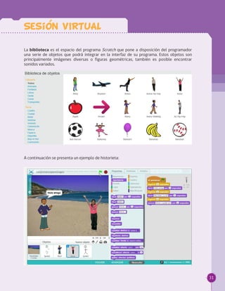 31
La biblioteca es el espacio del programa Scratch que pone a disposición del programador
una serie de objetos que podrá integrar en la interfaz de su programa. Estos objetos son
principalmente imágenes diversas o figuras geométricas, también es posible encontrar
sonidos variados.
A continuación se presenta un ejemplo de historieta:
Sesion VIRTUAL
 