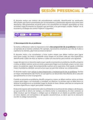 El docente realiza una síntesis del procedimiento realizado, identificando las eventuales
dificultades que fueron presentadas por los estudiantes y planteando algunas soluciones para
abordarlas. Adicionalmente recuerda junto a los estudiantes los bloques aprendidos en esta
actividad, específicamente los bloques que permiten a los personajes creados “hablar” en el
escenario y el bloque de control “esperar X segundos”.
2. Descomposición de un problema
Se invita a reflexionar sobre la importancia de la descomposición de un problema mediante
un ejemplo de un evento cotidiano. Por ejemplo, necesitamos enseñarle a un niño de 4 años a
cepillarse los dientes ¿Qué instrucciones le darías?.
El docente invita a los estudiantes a listar cuatro etapas que deben realizar para lograr
esta tarea. Luego, los invita a subdividir estas etapas en acciones cada vez más específicas,
identificando cuáles de ellas se repiten o cuáles son necesarias para realizar una siguiente.
Luego del ejercicio el docente explica que cuando se presenta un problema, desafío, proyecto
o tarea, se deben realizar varias acciones y pasos para llegar a un resultado, y que a su vez, esos
pasos, los podemos seguir descomponiendo cuantas veces queramos. Esto ayuda a entender
mejor el problema, dándole una estructura que nos permite ordenar sus componentes.
El docente explica que utilizar la descomposición o modularización de un problema, facilita
un mejor entendimiento del mismo, lo cual aporta a un desarrollo más efectivo de la solución
que planteamos al crear el programa.
Cuando se presenta un problema, desafío, proyecto o tarea, se deben realizar varias acciones
y pasos para llegar a un resultado o conseguir un objetivo. Lo primero que se debe hacer es
analizar el problema en su totalidad, luego se divide en fases, donde cada fase se compone de
acciones específicas a seguir para poder resolverlo.
El docente expone adicionalmente sobre la utilidad de la reutilización de códigos o de bloques,
ya que permite el ahorro de tiempo y se intenta evitar la redundancia. En este contexto se
debe recalcar que los bloques o códigos que se emplean en un objeto es posible copiarlos
en otros objetos con semejantes o de iguales características, es decir, que no es necesario
escribir el código nuevamente.
Sesion PRESENCIAL 2
36
 