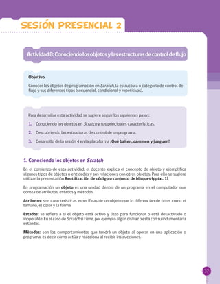 37
Para desarrollar esta actividad se sugiere seguir los siguientes pasos:
1.	 Conociendo los objetos en Scratch y sus principales características.
2.	 Descubriendo las estructuras de control de un programa.
3.	 Desarrollo de la sesión 4 en la plataforma ¡Qué bailen, caminen y jueguen!
Actividad8:Conociendolosobjetosylasestructurasdecontroldeflujo
Objetivo
Conocer los objetos de programación en Scratch, la estructura o categoría de control de
flujo y sus diferentes tipos (secuencial, condicional y repetitivas).
Sesion PRESENCIAL 2
1. Conociendo los objetos en Scratch
En el comienzo de esta actividad, el docente explica el concepto de objeto y ejemplifica
algunos tipos de objetos o entidades y sus relaciones con otros objetos. Para ello se sugiere
utilizar la presentación Reutilización de código o conjunto de bloques (pptx_1).
En programación un objeto es una unidad dentro de un programa en el computador que
consta de atributos, estados y métodos.
Atributos: son características específicas de un objeto que lo diferencian de otros como el
tamaño, el color y la forma.
Estados: se refiere a si el objeto está activo y listo para funcionar o está desactivado o
inoperable. En el caso de Scratchsi tiene, por ejemplo algún disfraz o esta con su indumentaria
estándar.
Métodos: son los comportamientos que tendrá un objeto al operar en una aplicación o
programa, es decir cómo actúa y reacciona al recibir instrucciones.
 