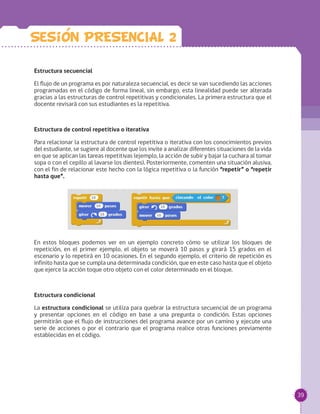39
Estructura secuencial
El flujo de un programa es por naturaleza secuencial, es decir se van sucediendo las acciones
programadas en el código de forma lineal, sin embargo, esta linealidad puede ser alterada
gracias a las estructuras de control repetitivas y condicionales. La primera estructura que el
docente revisará con sus estudiantes es la repetitiva.
Estructura de control repetitiva o iterativa
Para relacionar la estructura de control repetitiva o iterativa con los conocimientos previos
del estudiante, se sugiere al docente que los invite a analizar diferentes situaciones de la vida
en que se aplican las tareas repetitivas (ejemplo, la acción de subir y bajar la cuchara al tomar
sopa o con el cepillo al lavarse los dientes). Posteriormente, comenten una situación alusiva,
con el fin de relacionar este hecho con la lógica repetitiva o la función “repetir” o “repetir
hasta que”.
En estos bloques podemos ver en un ejemplo concreto cómo se utilizar los bloques de
repetición, en el primer ejemplo, el objeto se moverá 10 pasos y girará 15 grados en el
escenario y lo repetirá en 10 ocasiones. En el segundo ejemplo, el criterio de repetición es
infinito hasta que se cumpla una determinada condición, que en este caso hasta que el objeto
que ejerce la acción toque otro objeto con el color determinado en el bloque.
Estructura condicional
La estructura condicional se utiliza para quebrar la estructura secuencial de un programa
y presentar opciones en el código en base a una pregunta o condición. Estas opciones
permitirán que el flujo de instrucciones del programa avance por un camino y ejecute una
serie de acciones o por el contrario que el programa realice otras funciones previamente
establecidas en el código.
Sesion PRESENCIAL 2
 