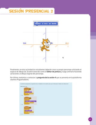 41
Finalmente, en esta actividad los estudiantes deberán crear su propio personaje utilizando el
espacio de dibujo de Scratch conocido como el Editor de pintura y luego animarlo haciendo
variaciones al dibujo original del personaje.
Por último, invitarlos a contestar la pregunta de la sesión 4 que se presenta en la plataforma
Jóvenes Programadores.
Sesion PRESENCIAL 2
 