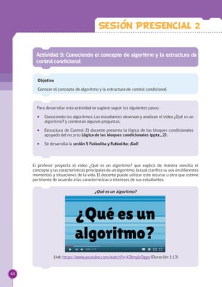 Actividad 9: Conociendo el concepto de algoritmo y la estructura de
controlcondicional
Objetivo
Conocer el concepto de algoritmo y la estructura de control condicional.
Para desarrollar esta actividad se sugiere seguir los siguientes pasos:
•• Conociendo los algoritmos: Los estudiantes observan y analizan el video ¿Qué es un
algoritmo? y contestan algunas preguntas.
•• Estructura de Control: El docente presenta la lógica de los bloques condicionales
apoyado del recurso Lógica de los bloques condicionales (pptx_2) .
•• Se desarrolla la sesión 5 Futbolita y Futbolito: ¡Gol!
El profesor proyecta el video ¿Qué es un algoritmo? que explica de manera sencilla el
concepto y las características principales de un algoritmo, la cual clarifica su uso en diferentes
momentos y situaciones de la vida. El docente puede utilizar este recurso u otro que estime
pertinente de acuerdo a las características o intereses de sus estudiantes.
¿Qué es un algoritmo?
Link: https://www.youtube.com/watch?v=43ImyjsOggo (Duración 1:13)
Sesion PRESENCIAL 2
44
 