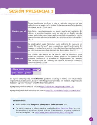 49
Efecto especial
Denominación que se da en el cine a cualquier elemento de una
película que se aparte del prototipo de la cinematografía (grabación
directa de una acción en vivo).
Los efectos especiales pueden ser usados para la representación de
objetos o seres inexistentes, como por ejemplo un dragón, pero la
mayorpartedevecesserecurreaelloscuandolaobtencióndelefecto
por medios normales es demasiado cara o peligrosa (Informática Hoy,
2011).
Pixel
La palabra píxel surgió hace años como acrónimo del concepto en
inglés "Picture Element", que en castellano significa elemento de
imagen,yconsistebásicamenteenlamáspequeñaunidadhomogénea
en color que compone la imagen digital (Informática Hoy, 2011).
Pixelizar
Los píxeles son puntos en la pantalla que se combinan para
hacer las imágenes, al usar el efecto “pixelizar” los puntos de la
pantalla disminuirán o aumentarán (dependiendo del número
que se seleccione) de tamaño y se fusionan, formando cuadrados
(Informática Hoy, 2011).
Se expone un ejemplo del efecto Pixelizar que tiene Scratch, y se motiva a los estudiantes a
explorar nuevas categorías, bloques y efectos para dar sentido a sus trabajos, en particular a
la Sesión Especial “Pixelizar” en el Módulo Introductorio.
Ejemplo de pixelizar fondo en Scratch https://scratch.mit.edu/projects/19965779/
Ejemplo de pixelizar un personaje en Scratch https://scratch.mit.edu/projects/104140476/
Se recomienda:
•• Utilizar el Foro de “Preguntas y Respuestas de las sesiones 3-5”
•• Se sugiere mostrar el efecto pixelizar en el video Pixel Transition Slow para que
los estudiantes entiendan de qué se trata. Si es necesario se puede explicar el
concepto de pixel. Link: https://www.youtube.com/watch?v=VLLt2bzgGwI
Sesion PRESENCIAL 2
 