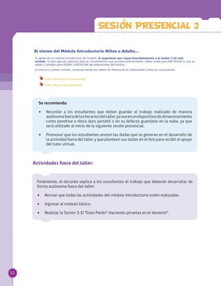 Finalmente, el docente explica a los estudiantes el trabajo que deberán desarrollar de
forma autónoma fuera del taller:
•• Revisar que todas las actividades del módulo introductorio estén realizadas.
•• Ingresar al módulo básico.
•• Realizar la Sesión 3: El “Gato Pardo”: Haciendo piruetas en el desierto”.
Actividades fuera del taller:
Sesion PRESENCIAL 2
Se recomienda:
•• Recordar a los estudiantes que deben guardar el trabajo realizado de manera
autónomafueradeloshorariosdeltaller,yaseaenundispositivodealmacenamiento
como pendrive o disco duro portátil o en su defecto guardarlo en la nube, ya que
será utilizado al inicio de la siguiente sesión presencial.
•• Promover que los estudiantes anoten las dudas que se generan en el desarrollo de
la actividad fuera del taller y que planteen sus dudas en el foro para recibir el apoyo
del tutor virtual.
52
 