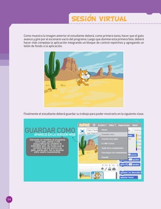 Como muestra la imagen anterior el estudiante deberá, como primera tarea, hacer que el gato
avance y gire por el escenario vacío del programa. Luego que domine esta primera fase, deberá
hacer más compleja la aplicación integrando un bloque de control repetitivo y agregando un
telón de fondo a la aplicación.
Finalmente el estudiante deberá guardar su trabajo para poder mostrarlo en la siguiente clase.
Sesion VIRTUAL
54
 