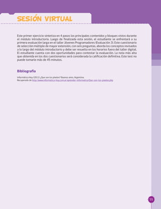 55
Este primer ejercicio sintetiza en 4 pasos los principales contenidos y bloques vistos durante
el módulo introductorio. Luego de finalizada esta sesión, el estudiante se enfrentará a su
primera evaluación larga en el taller Jóvenes Programadores (Evaluación 3). Este cuestionario
de selección múltiple de mayor extensión, con seis preguntas, aborda los conceptos revisados
a lo largo del módulo introductorio y debe ser resuelta en los horarios fuera del taller digital.
El estudiante cuenta con dos oportunidades para contestar la evaluación. La nota más alta
que obtenida en los dos cuestionarios será considerada la calificación definitiva. Este test no
puede tomarle más de 45 minutos.
Bibliografía
Informática Hoy (2011) ¿Que son los píxeles? Buenos aires, Argentina. 	
Recuperado de http://www.informatica-hoy.com.ar/aprender-informatica/Que-son-los-pixeles.php
Sesion VIRTUAL
 