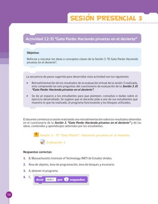 Sesion PRESENCIAL 3
Actividad 12: El “Gato Pardo: Haciendo piruetas en el desierto”
Objetivo:
Reforzar y rescatar las ideas o conceptos claves de la Sesión 3. “El Gato Pardo: Haciendo
piruetas en el desierto”.
Eldocentecomienzalasesiónrealizandounaretroalimentaciónsobrelosresultadosobtenidos
en el cuestionario de la Sesión 3. “Gato Pardo: Haciendo piruetas en el desierto” y de las
ideas, contenidos y aprendizajes obtenidos por los estudiantes.
Respuestas correctas:
1.	 B, Massachusetts Institute of Technology (MIT) de Estados Unidos.
2.	 Área de objetos, área de programación, área de bloques y escenario.
3.	 A, detener el programa
4.	 C,
La secuencia de pasos sugerida para desarrollar esta actividad son los siguientes:
•• Retroalimentación de los resultados de la evaluación virtual de la sesión 3 realizada,
esto comprende las seis preguntas del cuestionario de evaluación de la Sesión 3. El
“Gato Pardo: Haciendo piruetas en el desierto”.
•• Se da un espacio a los estudiantes para que planteen, consultas o dudas sobre el
ejercicio desarrollado. Se sugiere que el docente pida a uno de sus estudiantes que
muestre lo que ha realizado, el programa funcionando y los bloques utilizados.
58
 
