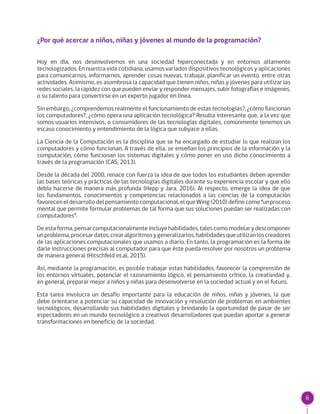 6
¿Por qué acercar a niños, niñas y jóvenes al mundo de la programación?
Hoy en día, nos desenvolvemos en una sociedad hiperconectada y en entornos altamente
tecnologizados. En nuestra vida cotidiana, usamos variados dispositivos tecnológicos y aplicaciones
para comunicarnos, informarnos, aprender cosas nuevas, trabajar, planificar un evento, entre otras
actividades. Asimismo, es asombrosa la capacidad que tienen niños, niñas y jóvenes para utilizar las
redes sociales, la rapidez con que pueden enviar y responder mensajes, subir fotografías e imágenes,
o su talento para convertirse en un experto jugador en línea.
Sin embargo, ¿comprendemos realmente el funcionamiento de estas tecnologías?, ¿cómo funcionan
los computadores?, ¿cómo opera una aplicación tecnológica? Resulta interesante que, a la vez que
somos usuarios intensivos, o consumidores de las tecnologías digitales, comúnmente tenemos un
escaso conocimiento y entendimiento de la lógica que subyace a ellas.
La Ciencia de la Computación es la disciplina que se ha encargado de estudiar lo que realizan los
computadores y cómo funcionan. A través de ella, se enseñan los principios de la información y la
computación, cómo funcionan los sistemas digitales y cómo poner en uso dicho conocimiento a
través de la programación (CAS, 2013).
Desde la década del 2000, renace con fuerza la idea de que todos los estudiantes deben aprender
las bases teóricas y prácticas de las tecnologías digitales durante su experiencia escolar y que ello
debía hacerse de manera más profunda (Hepp y Jara, 2016). Al respecto, emerge la idea de que
los fundamentos, conocimientos y competencias relacionados a las ciencias de la computación
favoreceneldesarrollodelpensamientocomputacional,elqueWing(2010)definecomo“unproceso
mental que permite formular problemas de tal forma que sus soluciones puedan ser realizadas con
computadores”.
Deestaforma,pensarcomputacionalmenteincluyehabilidades,talescomomodelarydescomponer
unproblema,procesardatos,crearalgoritmosygeneralizarlos,habilidadesqueutilizanloscreadores
de las aplicaciones computacionales que usamos a diario. En tanto, la programación es la forma de
darle instrucciones precisas al computador para que éste pueda resolver por nosotros un problema
de manera general (Hitschfeld et.al, 2015).
Así, mediante la programación, es posible trabajar estas habilidades, favorecer la comprensión de
los entornos virtuales, potenciar el razonamiento lógico, el pensamiento crítico, la creatividad y,
en general, preparar mejor a niños y niñas para desenvolverse en la sociedad actual y en el futuro.
Esta tarea involucra un desafío importante para la educación de niños, niñas y jóvenes, la que
debe orientarse a potenciar su capacidad de innovación y resolución de problemas en ambientes
tecnológicos, desarrollando sus habilidades digitales y brindando la oportunidad de pasar de ser
espectadores en un mundo tecnológico a creativos desarrolladores que puedan aportar a generar
transformaciones en beneficio de la sociedad.
 