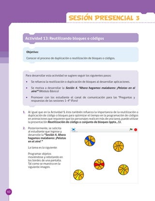 Actividad 13: Reutilizando bloques o códigos
Objetivo:
Conocer el proceso de duplicación o reutilización de bloques o códigos.
1.	 Al igual que en la Actividad 9, ésta también refuerza la importancia de la reutilización o
duplicación de código o bloques para optimizar el tiempo en la programación de códigos
en animaciones que requieren que los personajes realicen más de una tarea, puede utilizar
la presentación Reutilización de código o conjunto de bloques (pptx_1).
2.	 Posteriormente, se solicita
al estudiante que ingrese y
desarrolle la “Sesión 4. Ahora
hagamos malabares: ¡Pelotas
en el aire! ”
La tarea es la siguiente:
Programar objetos
moviéndose y rebotando en
los bordes de una pantalla.
Tal como se muestra en la
siguiente imagen.
Para desarrollar esta actividad se sugiere seguir los siguientes pasos:
•• Se refuerza la reutilización o duplicación de bloques al desarrollar aplicaciones.
•• Se motiva a desarrollar la Sesión 4. “Ahora hagamos malabares: ¡Pelotas en el
aire!” (Módulo Básico)
•• Promover con los estudiante el canal de comunicación para las “Preguntas y
respuestas de las sesiones 1-4” (Foro)
Sesion PRESENCIAL 3
60
 