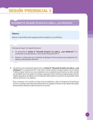 63
Se propone seguir los siguientes pasos:
•• Se desarrolla la Sesión 5: “Sacando Scratch a la calle y… ¡con disfraces!” y la
evaluación correspondiente a esta sesión (Evaluación Nº 2)
•• Analizar y seleccionar los conjuntos de bloques (instrucciones) para programar los
objetos, aplicándoles disfraces
Actividad 14: Sacando Scratch a la calle y… ¡con disfraces!
Objetivo
Aplicar lo aprendido sobre programación de objetos y sus disfraces.
1.	 Se solicita a los estudiantes desarrollar la Sesión 5: “Sacando Scratch a la calle y… ¡con
disfraces!” y la evaluación Nº 2 del taller virtual Jóvenes Programadores. En la sesión
5 deben lograr realizar un cruce peatonal, con un peatón que atraviesa la calle cuando
un semáforo da la luz verde. Se trabaja cargando nuevos fondos y programando con dos
objetos (peatón y semáforo). Los estudiantes deben poner en práctica lo aprendido sobre
aplicar disfraces a sus objetos.
Para comenzar, en la sesión se invita a los estudiantes a abrir el programa Scratch para
iniciar su trabajo. Lo primero que deben hacer es agregar el fondo, el que deben descargar
directamente desde el video tutorial de la sesión.
Sesion PRESENCIAL 3
 