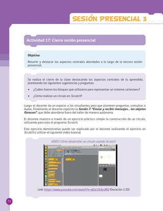 Se realiza el cierre de la clase destacando los aspectos centrales de lo aprendido,
planteando las siguientes sugerencias y preguntas.
•• ¿Cuáles fueron los bloques que utilizaron para representar un sistema cartesiano?
•• ¿Cómo realizar un círculo en Scratch?
Actividad 17: Cierre sesión presencial
Objetivo
Resumir y destacar los aspectos centrales abordados a lo largo de la tercera sesión
presencial.
Luego el docente da un espacio a los estudiantes para que planteen preguntas, consultas o
dudas. Finalmente el docente explicita la Sesión 7: “Enviar y recibir mensajes… los objetos
florecen”, que debe abordarse fuera del taller de manera autónoma.
El docente muestra a través de un ejercicio práctico simple la construcción de un círculo,
utilizando para esto el programa Scratch.
Este ejercicio demostrativo puede ser explicado por el docente realizando el ejercicio en
Scratch o utilizar el siguiente video tutorial.
VIDEO: Cómo desarrollar un círculo usando Scratch
Link: https://www.youtube.com/watch?v=qDa1XUkrdR0 (Duración 1:20)
Sesion PRESENCIAL 3
72
 