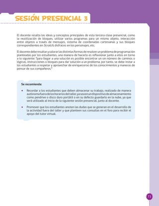 73
El docente resalta las ideas y conceptos principales de esta tercera clase presencial, como
la reutilización de bloques, utilizar varios programas para un mismo objeto, interacción
entre objetos a través de mensajes, sistema de coordenadas cartesianas y sus bloques
correspondientes en Scratch, disfraces en los personajes, etc.
Eldocentedeberesaltaryvalorarlasdistintasformasderesolverunproblemadeprogramación
planteadas por los estudiantes, una manera de hacerlo es reflexionar junto a ellos en torno
a lo siguiente: “para llegar a una solución es posible encontrar un sin número de caminos o
lógicas, instrucciones o bloques para dar solución a un problema, por tanto, se debe instar a
los estudiantes a respetar y aprovechar de enriquecerse de los conocimientos y maneras de
pensar de sus compañeros.”
Sesion PRESENCIAL 3
Se recomienda:
•• Recordar a los estudiantes que deben almacenar su trabajo, realizado de manera
autónomafueradeloshorariosdeltaller,yaseaenundispositivodealmacenamiento
como pendrive o disco duro portátil o en su defecto guardarlo en la nube, ya que
será utilizado al inicio de la siguiente sesión presencial, junto al docente.
•• Promover que los estudiantes anoten las dudas que se generan en el desarrollo de
la actividad fuera del taller y que planteen sus consultas en el foro para recibir el
apoyo del tutor virtual.
 