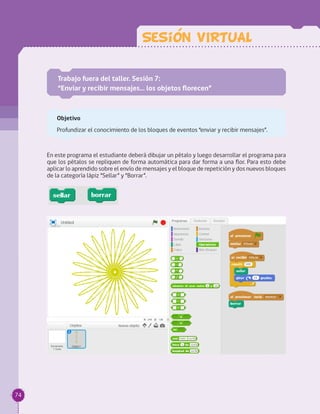 Sesion VIRTUAL
Trabajo fuera del taller. Sesión 7:
“Enviar y recibir mensajes… los objetos florecen”
Objetivo
Profundizar el conocimiento de los bloques de eventos “enviar y recibir mensajes”.
En este programa el estudiante deberá dibujar un pétalo y luego desarrollar el programa para
que los pétalos se repliquen de forma automática para dar forma a una flor. Para esto debe
aplicar lo aprendido sobre el envío de mensajes y el bloque de repetición y dos nuevos bloques
de la categoría lápiz “Sellar” y “Borrar”.
74
 