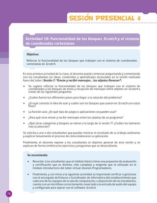 Sesion PRESENCIAL 4
Actividad 18: Funcionalidad de los bloques Scratch y el sistema
de coordenadas cartesianas
Objetivo:
Reforzar la funcionalidad de los bloques que trabajan con el sistema de coordenadas
cartesianas en Scratch.
En esta primera actividad de la clase, el docente puede comenzar preguntando y comentando
con los estudiantes las ideas, contenidos y aprendizajes alcanzados en la sesión realizada
fuera del taller (Sesión 7: “Enviar y recibir mensajes… los objetos florecen”).
•• Se sugiere reforzar la funcionalidad de los bloques que trabajan con el sistema de
coordenadas y los bloques de envío y recepción de mensajes entre objetos en Scratch a
través de las siguientes preguntas:
•• ¿Cuáles fueron los diferentes pasos para llegar a la solución del problema?
•• ¿En qué consiste la idea de azar y cuáles son los bloques que usaron en Scratch con estos
fines?
•• La función azar, ¿En qué tipo de juegos o aplicaciones se pueden usar?
•• ¿Para qué sirve enviar y recibir mensajes entre los objetos de un programa?
•• ¿Qué otras categorías y bloques se vieron a lo largo de la sesión 7? ¿Cuáles les llamaron
más la atención?
Se solicita a uno o dos estudiantes que puedan mostrar el resultado de su trabajo autónomo
y explicar brevemente el proceso de cómo elaboraron su aplicación.
Finalmente, el docente expone a los estudiantes el objetivo general de esta sesión y se
explican de forma sintética los ejercicios y programas que se desarrollarán.
Se recomienda:
•• Recordar a los estudiantes que el módulo básico tiene una propuesta de evaluación
y certificación que es distinto, más complejo y exigente que el utilizado en el
módulo introductorio del taller virtual Jóvenes Programadores.
•• Finalmente, y con miras a la siguiente actividad, es importante verificar o gestionar
con el encargado de Enlaces o Coordinador de informática del establecimiento que
cada uno de los equipos de la sala de computación, a disposición de los estudiantes,
cuente con un micrófono correctamente conectado a la entrada de audio del equipo
y configurado para operar con el software Scratch.
78
 
