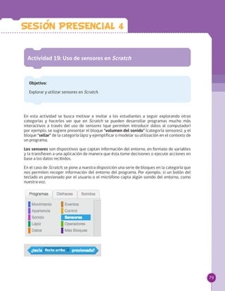79
Actividad 19: Uso de sensores en Scratch
Objetivo:
Explorar y utilizar sensores en Scratch.
En esta actividad se busca motivar e invitar a los estudiantes a seguir explorando otras
categorías y hacerles ver que en Scratch se pueden desarrollar programas mucho más
interactivos a través del uso de sensores (que permiten introducir datos al computador)
por ejemplo, se sugiere presentar el bloque “volumen del sonido” (categoría sensores), y el
bloque “sellar” de la categoría lápiz y ejemplificar o modelar su utilización en el contexto de
un programa.
Los sensores son dispositivos que captan información del entorno, en formato de variables
y la transfieren a una aplicación de manera que ésta tome decisiones o ejecute acciones en
base a los datos recibidos.
En el caso de Scratch, se pone a nuestra disposición una serie de bloques en la categoría que
nos permiten recoger información del entorno del programa. Por ejemplo, si un botón del
teclado es presionado por el usuario o el micrófono capta algún sonido del entorno, como
nuestra voz.
Sesion PRESENCIAL 4
 