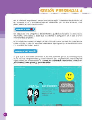 O si un objeto del programa está en contacto con otro objeto -o elemento- del escenario con
un color específico o si un objeto está en una determinada posición en el escenario, como
podría hacerlo un sensor de movimiento.
Los bloques de esta categoría de Scratch también pueden sincronizarse con sensores de
movimiento, temperatura, u otros, que conectemos al computador en el cual estemos
desarrollando el programa.
En el caso de este programa en particular, utilizaremos el bloque “volumen del sonido” el cual
capta un sonido a través del micrófono conectado al equipo y entrega un número de acuerdo
a la intensidad del sonido captado.
Al igual que en actividades anteriores, el docente promueve que los estudiantes piensen
en los recursos o requerimientos y pasos necesarios para programar uno o varios objetos,
especialmente, en el desarrollo de la Sesión 8 del taller virtual “Háblale a tu computador,
¡Grítale en su cara si quieres, y que te entienda!”
Sesion PRESENCIAL 4
80
 