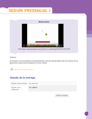 85
Misión básico
Link: https://www.youtube.com/watch?v=s-HpDbygXd0 (Duración 0:29)
elaborar.
Se muestra a los estudiantes el procedimiento y sección donde debe subir los archivos de su
aplicación, la que será revisada por el tutor virtual.
Sesion PRESENCIAL 4
 