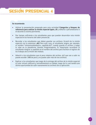87
Se recomienda:
•• Utilizar la presentación preparada para esta actividad Categorías y bloques de
referencia para realizar la misión especial (pptx_6) y editarla o personalizarla si
el docente lo estima pertinente.
•• Dar tiempo suficiente a los estudiantes para que puedan desarrollar esta misión
especial en los horarios del taller presencial.
•• Recordar a los estudiantes que deben guardar sus archivos Scratch de la misión
especial con la extension .sb2 Para este caso, el estudiante asigna, por ejemplo,
el nombre "misionmodulobasico_apellido.sb2" cuando guarda el archivo y luego
lo sube en la plataforma Jóvenes Programadores. Es importante recordarle al
estudiante integrar su apellido en el nombre del archivo para facilitar el registro de
los trabajos de la misión del módulo.
•• Advertir a los estudiantes que el peso máximo del archivo .sb2 que van a subir no
puede exceder 1MB de peso y no puede subir más de tres archivos.
•• Explicar a los estudiantes que luego de la entrega del archivo de la misión especial
el tutor virtual calificará y retroalimentará su trabajo, luego de lo cual tendrá una
última oportunidad de subir nuevamente los archivos de su aplicación.
Sesion PRESENCIAL 4
 