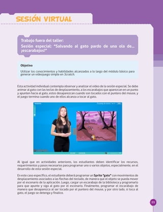 89
Sesion VIRTUAL
Trabajo fuera del taller:
Sesión especial: “Salvando al gato pardo de una ola de…
¡escarabajos!”
Objetivo
Utilizar los conocimientos y habilidades alcanzados a lo largo del módulo básico para
generar un videojuego simple en Scratch.
Esta actividad individual contempla observar y analizar el video de la sesión especial. Se debe
animar al gato con las teclas de desplazamiento, a los escarabajos que aparezcan en un punto
y apunten hacia al gato, estos desaparezcan cuando son tocados con el puntero del mouse, y
el juego termina cuando uno de ellos alcanza a tocar al gato.
Al igual que en actividades anteriores, los estudiantes deben identificar los recursos,
requerimientos y pasos necesarios para programar uno o varios objetos, especialmente, en el
desarrollo de esta sesión especial.
En este caso específico, el estudiante deberá programar un Sprite “gato” con movimientos de
desplazamiento asociados a las flechas del teclado, de manera que el objeto se pueda mover
por el escenario de la aplicación. Luego, cargar un escarabajo de la biblioteca y programarlo
para que apunte y siga al gato por el escenario. Finalmente, programar el escarabajo de
manera que desaparezca al ser tocado por el puntero del mouse, y por otro lado, si toca al
gato, el juego se detenga y finalice.
 