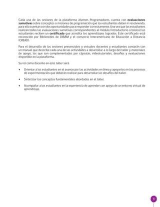 9
Cada una de las sesiones de la plataforma Jóvenes Programadores, cuenta con evaluaciones
sumativas sobre conceptos o misiones de programación que los estudiantes deben ir resolviendo,
para ello cuentan con dos oportunidades para responder correctamente. Una vez que los estudiantes
realizan todas las evaluaciones sumativas correspondientes al módulo (introductorio o básico) los
estudiantes reciben un certificado que acredita los aprendizajes logrados. Este certificado está
reconocido por Biblioredes de DIBAM y el consorcio Interamericano de Educación a Distancia
(CREAD).
Para el desarrollo de las sesiones presenciales y virtuales docentes y estudiantes contarán con
un manual que describe cada una de las actividades a desarrollar a lo largo del taller y materiales
de apoyo, los que son complementados por cápsulas, videotutoriales, desafíos y evaluaciones
disponible en la plataforma.
Su rol como docente en este taller será:
•• Orientar a los estudiantes en el avance por las actividades en línea y apoyarlos en los procesos
de experimentación que deberán realizar para desarrollar los desafíos del taller.
•• Sintetizar los conceptos fundamentales abordados en el taller.
•• Acompañar a los estudiantes en la experiencia de aprender con apoyo de un entorno virtual de
aprendizaje.
 